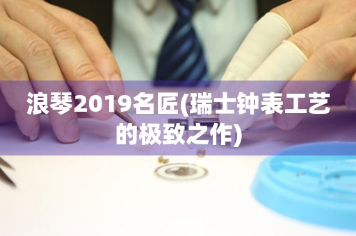 浪琴2019名匠(瑞士钟表工艺的极致之作)