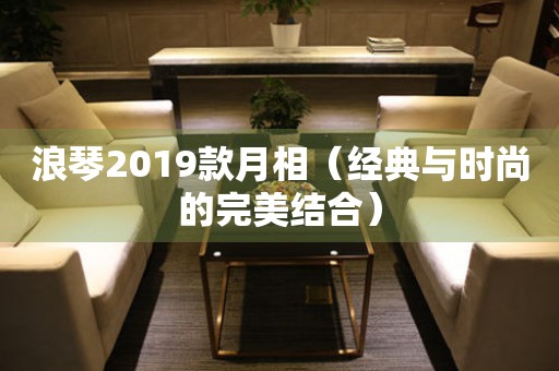 浪琴2019款月相（经典与时尚的完美结合）