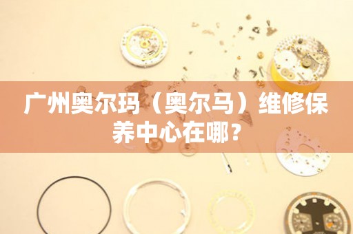 广州奥尔玛（奥尔马）维修保养中心在哪？