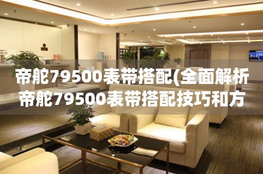 帝舵79500表带搭配(全面解析帝舵79500表带搭配技巧和方法)