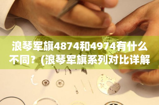 浪琴军旗4874和4974有什么不同？(浪琴军旗系列对比详解)