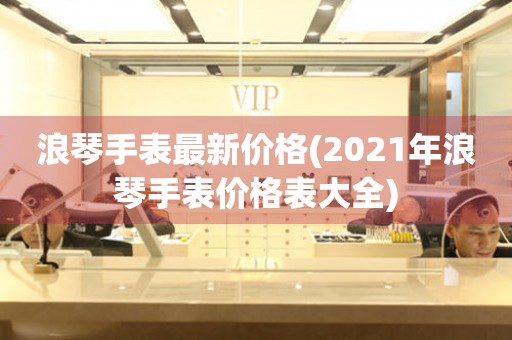 浪琴手表最新价格(2021年浪琴手表价格表大全)