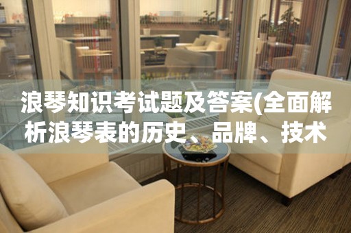 浪琴知识考试题及答案(全面解析浪琴表的历史、品牌、技术和保养)