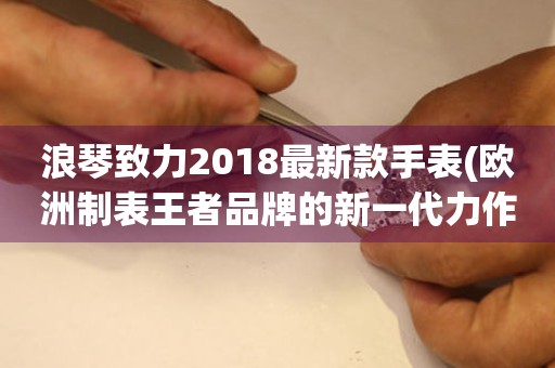 浪琴致力2018最新款手表(欧洲制表王者品牌的新一代力作)