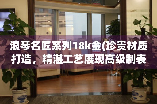 浪琴名匠系列18k金(珍贵材质打造，精湛工艺展现高级制表工艺)