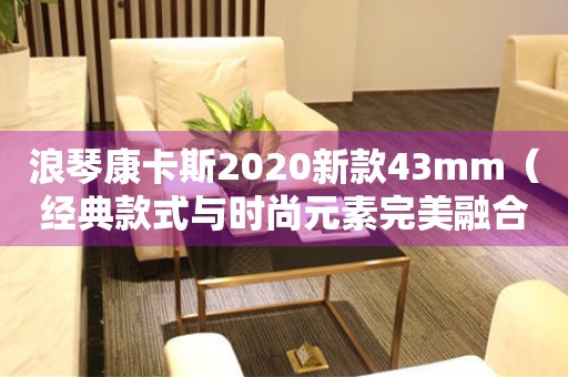 浪琴康卡斯2020新款43mm（经典款式与时尚元素完美融合）