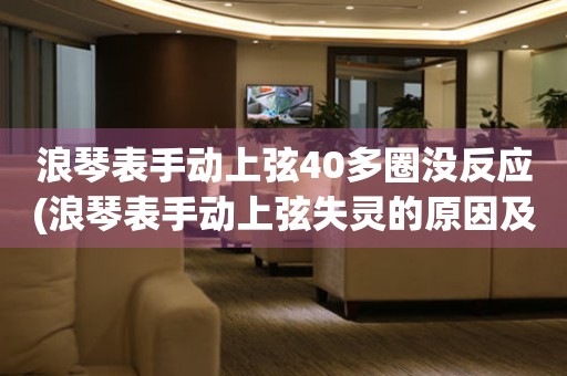 浪琴表手动上弦40多圈没反应(浪琴表手动上弦失灵的原因及解决方法)