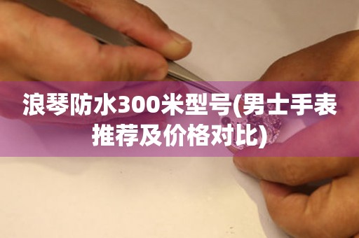 浪琴防水300米型号(男士手表推荐及价格对比)