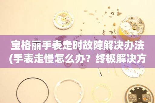 宝格丽手表走时故障解决办法(手表走慢怎么办？终极解决方案！)