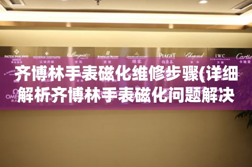 齐博林手表磁化维修步骤(详细解析齐博林手表磁化问题解决方法)