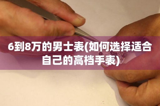 6到8万的男士表(如何选择适合自己的高档手表)