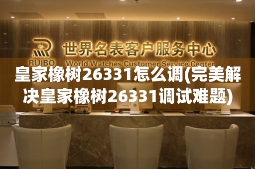 皇家橡树26331怎么调(完美解决皇家橡树26331调试难题)