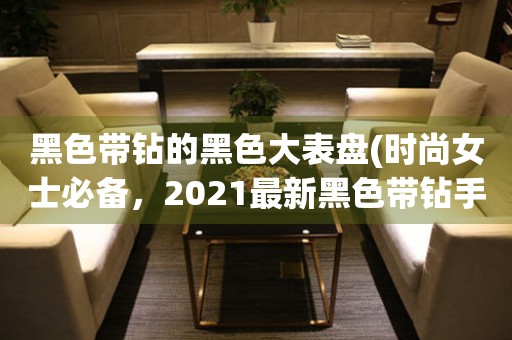 黑色带钻的黑色大表盘(时尚女士必备，2021最新黑色带钻手表推荐)