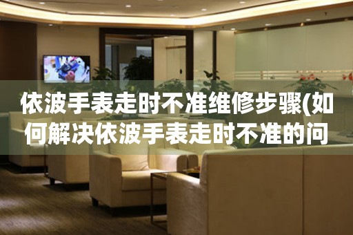 依波手表走时不准维修步骤(如何解决依波手表走时不准的问题)