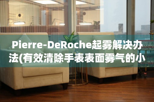 Pierre-DeRoche起雾解决办法(有效清除手表表面雾气的小窍门)