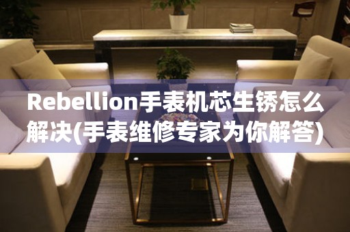 Rebellion手表机芯生锈怎么解决(手表维修专家为你解答)