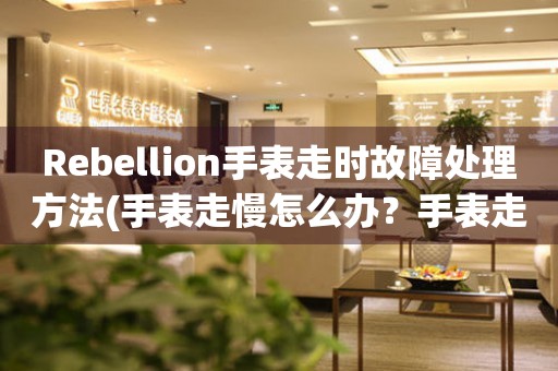 Rebellion手表走时故障处理方法(手表走慢怎么办？手表走快怎么处理？)