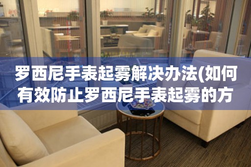 罗西尼手表起雾解决办法(如何有效防止罗西尼手表起雾的方法)