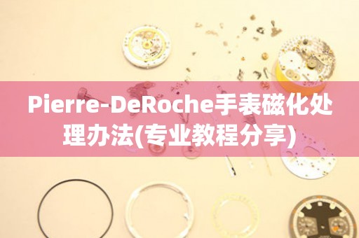 Pierre-DeRoche手表磁化处理办法(专业教程分享)