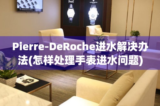 Pierre-DeRoche进水解决办法(怎样处理手表进水问题)