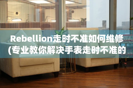 Rebellion走时不准如何维修(专业教你解决手表走时不准的问题)