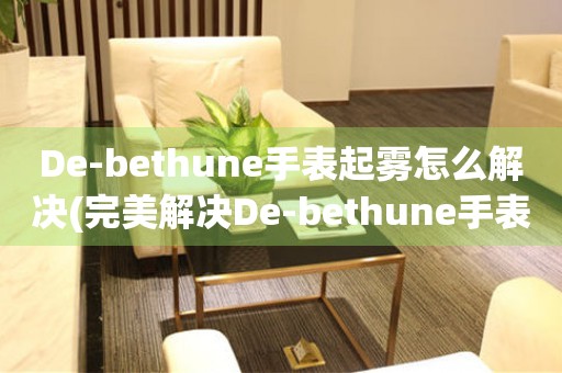 De-bethune手表起雾怎么解决(完美解决De-bethune手表起雾的方法)