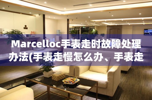 Marcelloc手表走时故障处理办法(手表走慢怎么办、手表走快怎么解决、手表走时不准怎么处理)