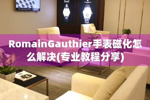 RomainGauthier手表磁化怎么解决(专业教程分享)