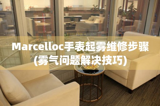 Marcelloc手表起雾维修步骤(雾气问题解决技巧)