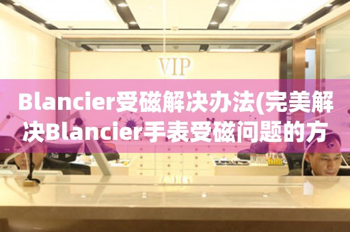 Blancier受磁解决办法(完美解决Blancier手表受磁问题的方法)