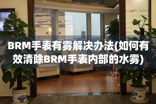 BRM手表有雾解决办法(如何有效清除BRM手表内部的水雾)