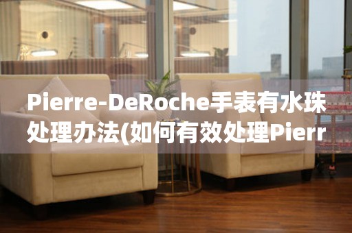 Pierre-DeRoche手表有水珠处理办法(如何有效处理Pierre-DeRoche手表上的水珠)