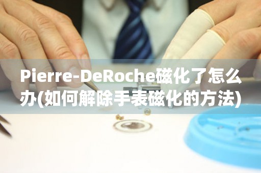 Pierre-DeRoche磁化了怎么办(如何解除手表磁化的方法)