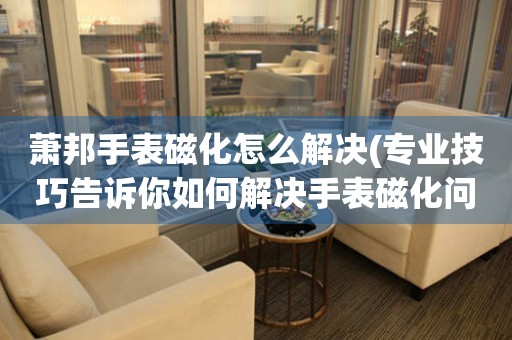 萧邦手表磁化怎么解决(专业技巧告诉你如何解决手表磁化问题)