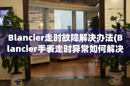 Blancier走时故障解决办法(Blancier手表走时异常如何解决)