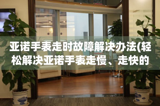 亚诺手表走时故障解决办法(轻松解决亚诺手表走慢、走快的小窍门)