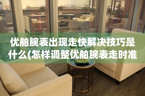 优舶腕表出现走快解决技巧是什么(怎样调整优舶腕表走时准确度)