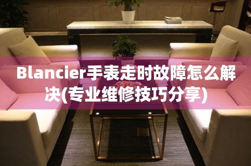 Blancier手表走时故障怎么解决(专业维修技巧分享)