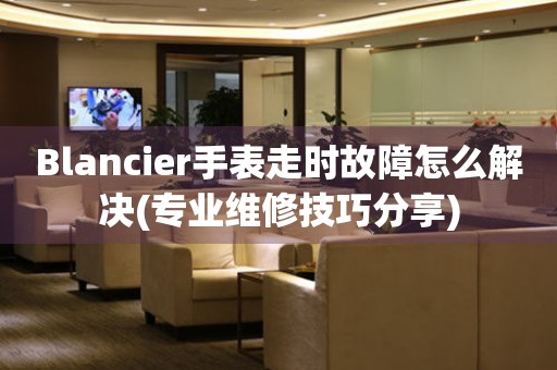 Blancier手表走时故障怎么解决(专业维修技巧分享)