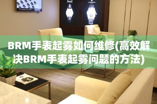 BRM手表起雾如何维修(高效解决BRM手表起雾问题的方法)