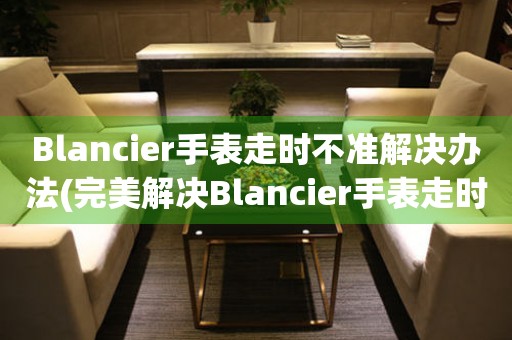 Blancier手表走时不准解决办法(完美解决Blancier手表走时问题的方法)