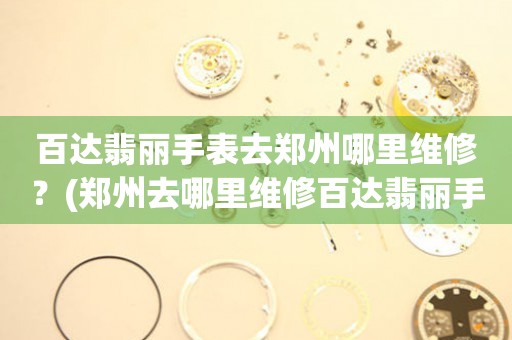 郑州百达翡丽手表专业服务中心：您的信赖之选