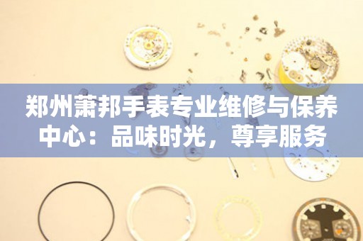 郑州萧邦手表专业维修与保养中心：品味时光，尊享服务