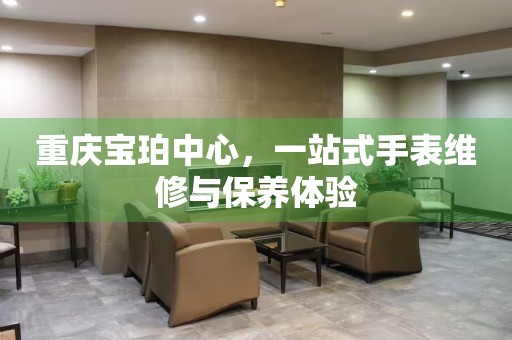 重庆宝珀中心，一站式手表维修与保养体验