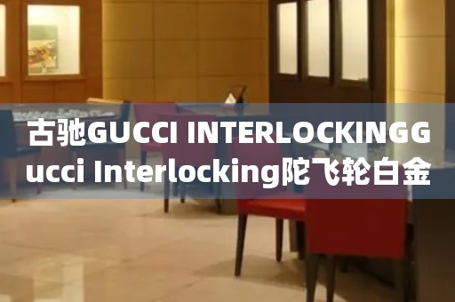 古驰GUCCI INTERLOCKINGGucci Interlocking陀飞轮白金价格(2021最新款式及价格查询)