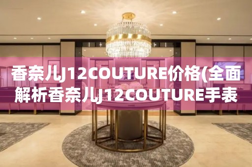 香奈儿J12COUTURE价格(全面解析香奈儿J12COUTURE手表价格区间和购买建议)