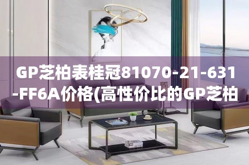 GP芝柏表桂冠81070-21-631-FF6A价格(高性价比的GP芝柏表桂冠系列，让你轻松拥有)