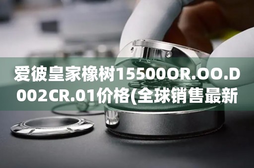 爱彼皇家橡树15500OR.OO.D002CR.01价格(全球销售最新款皇家橡树15500OR.OO.D002CR.01价格公布)