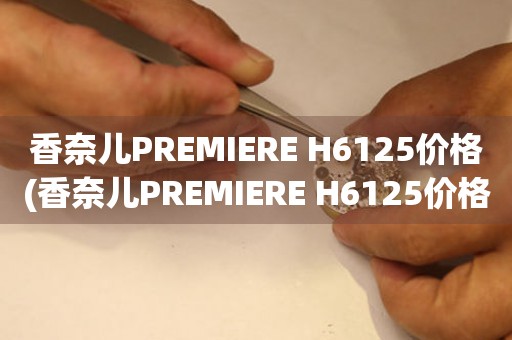 香奈儿PREMIERE H6125价格(香奈儿PREMIERE H6125价格查询及购买攻略)