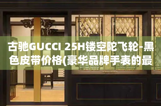 古驰GUCCI 25H镂空陀飞轮-黑色皮带价格(豪华品牌手表的最新款式及价格)